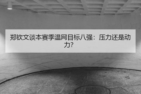 郑钦文谈本赛季温网目标八强：压力还是动力？